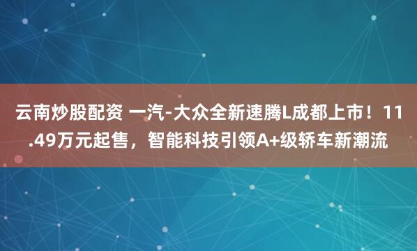 云南炒股配资 一汽-大众全新速腾L成都上市！11.49万元起售，智能科技引领A+级轿车新潮流