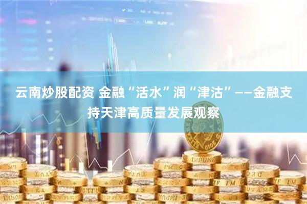 云南炒股配资 金融“活水”润“津沽”——金融支持天津高质量发展观察