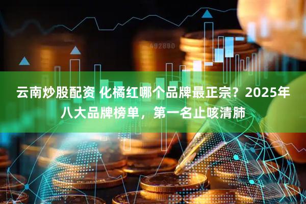 云南炒股配资 化橘红哪个品牌最正宗？2025年八大品牌榜单，第一名止咳清肺