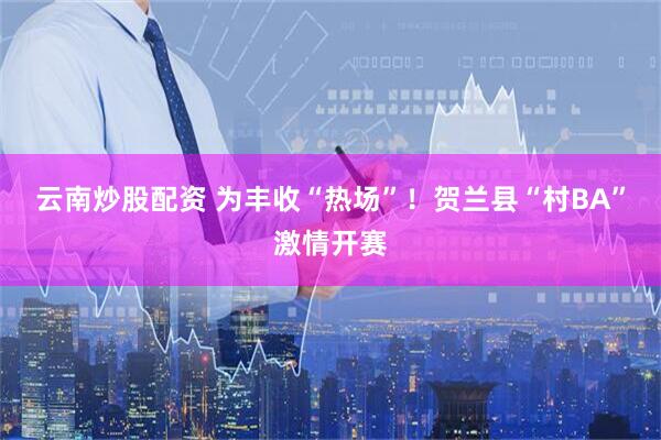 云南炒股配资 为丰收“热场”！贺兰县“村BA”激情开赛