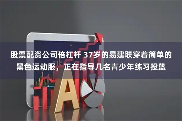 股票配资公司倍杠杆 37岁的易建联穿着简单的黑色运动服，正在指导几名青少年练习投篮