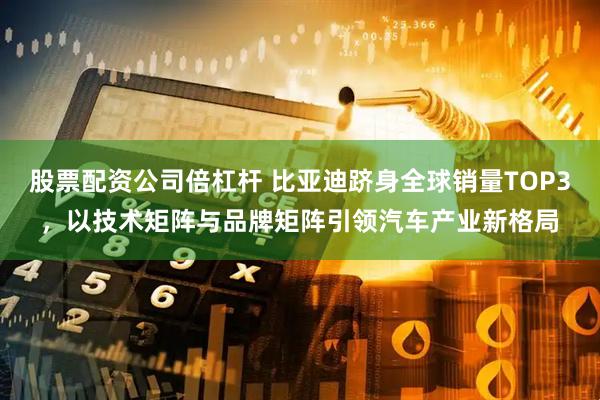 股票配资公司倍杠杆 比亚迪跻身全球销量TOP3，以技术矩阵与品牌矩阵引领汽车产业新格局