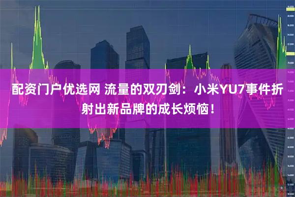 配资门户优选网 流量的双刃剑：小米YU7事件折射出新品牌的成长烦恼！