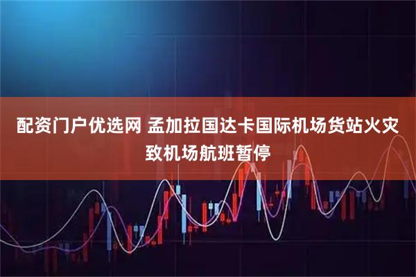 配资门户优选网 孟加拉国达卡国际机场货站火灾致机场航班暂停