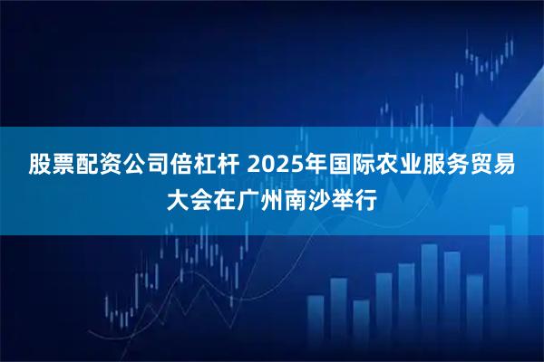 股票配资公司倍杠杆 2025年国际农业服务贸易大会在广州南沙举行