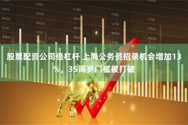 股票配资公司倍杠杆 上海公务员招录机会增加13%，35周岁门槛被打破