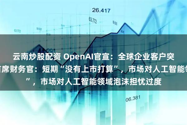 云南炒股配资 OpenAI官宣：全球企业客户突破100万！公司首席财务官：短期“没有上市打算”，市场对人工智能领域泡沫担忧过度