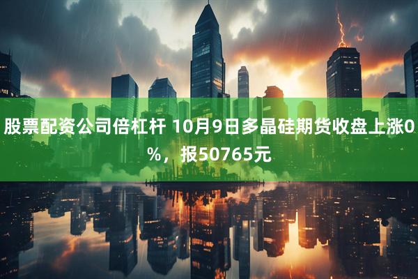 股票配资公司倍杠杆 10月9日多晶硅期货收盘上涨0%，报50765元