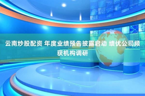 云南炒股配资 年度业绩预告披露启动 绩优公司频获机构调研
