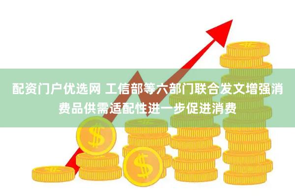 配资门户优选网 工信部等六部门联合发文增强消费品供需适配性进一步促进消费