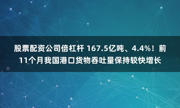 股票配资公司倍杠杆 167.5亿吨、4.4%！前11个月我国港口货物吞吐量保持较快增长