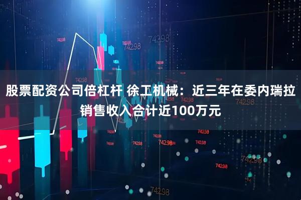 股票配资公司倍杠杆 徐工机械：近三年在委内瑞拉销售收入合计近100万元