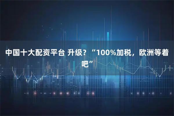 中国十大配资平台 升级？“100%加税，欧洲等着吧”