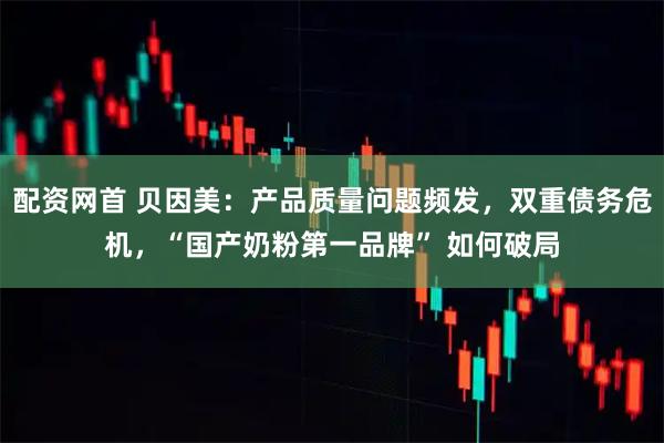 配资网首 贝因美：产品质量问题频发，双重债务危机，“国产奶粉第一品牌” 如何破局