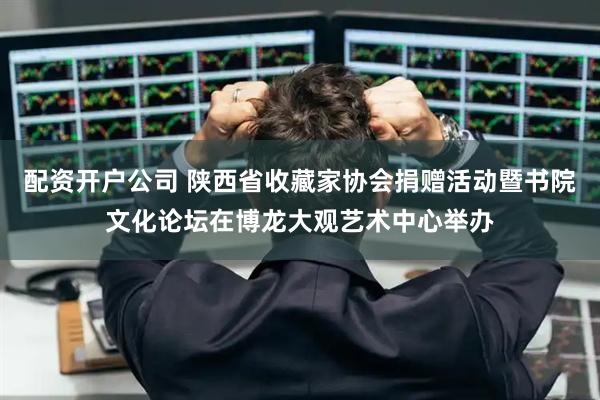 配资开户公司 陕西省收藏家协会捐赠活动暨书院文化论坛在博龙大观艺术中心举办