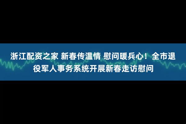 浙江配资之家 新春传温情 慰问暖兵心！全市退役军人事务系统开展新春走访慰问
