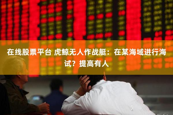在线股票平台 虎鲸无人作战艇：在某海域进行海试？提高有人