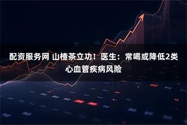 配资服务网 山楂茶立功！医生：常喝或降低2类心血管疾病风险