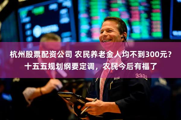 杭州股票配资公司 农民养老金人均不到300元？十五五规划纲要定调，农民今后有福了