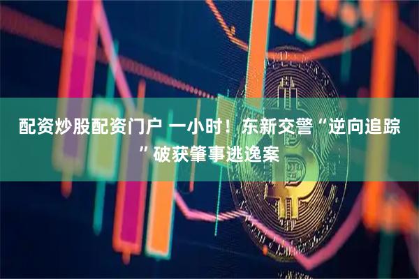 配资炒股配资门户 一小时！东新交警“逆向追踪”破获肇事逃逸案