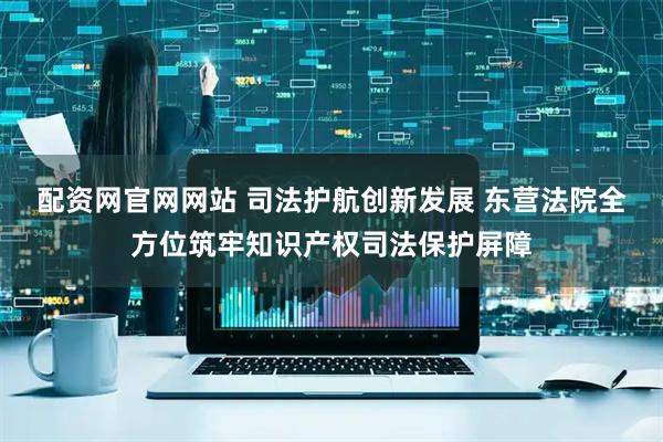 配资网官网网站 司法护航创新发展 东营法院全方位筑牢知识产权司法保护屏障