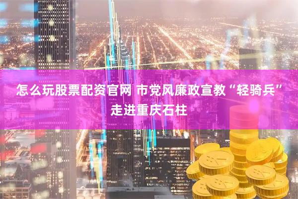 怎么玩股票配资官网 市党风廉政宣教“轻骑兵”走进重庆石柱