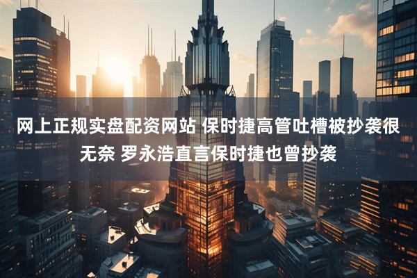 网上正规实盘配资网站 保时捷高管吐槽被抄袭很无奈 罗永浩直言保时捷也曾抄袭
