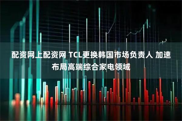 配资网上配资网 TCL更换韩国市场负责人 加速布局高端综合家电领域