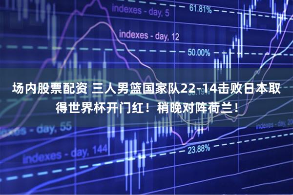 场内股票配资 三人男篮国家队22-14击败日本取得世界杯开门红！稍晚对阵荷兰！