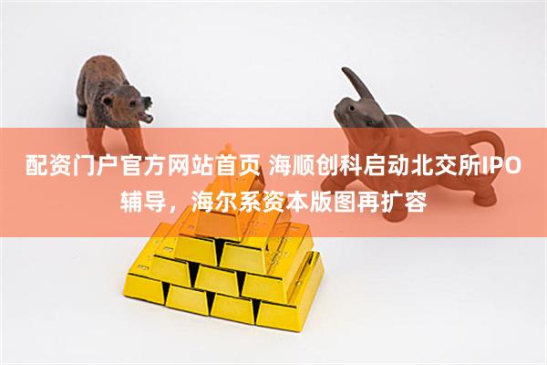 配资门户官方网站首页 海顺创科启动北交所IPO辅导，海尔系资本版图再扩容